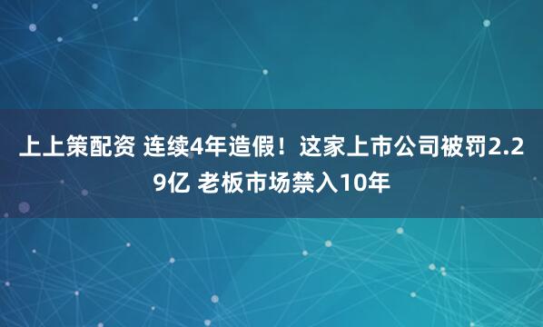 上上策配资 连续4年造假！这家上市公司被罚2.29亿 老板市场禁入10年
