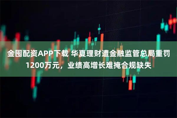 金囤配资APP下载 华夏理财遭金融监管总局重罚1200万元，业绩高增长难掩合规缺失