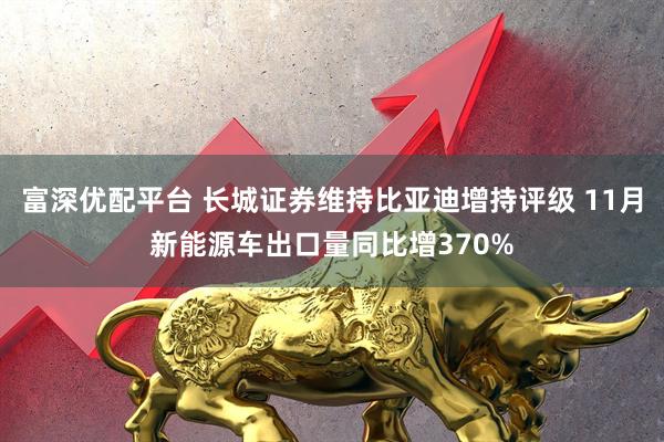 富深优配平台 长城证券维持比亚迪增持评级 11月新能源车出口量同比增370%