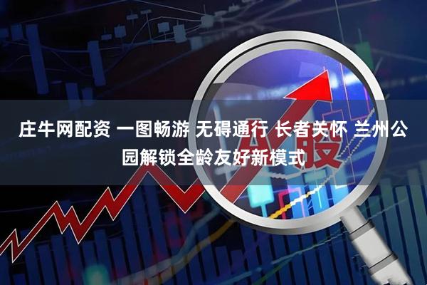 庄牛网配资 一图畅游 无碍通行 长者关怀 兰州公园解锁全龄友好新模式