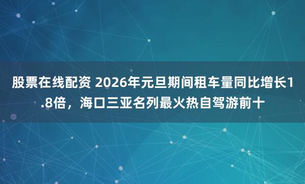 股票在线配资 2026年元旦期间租车量同比增长1.8倍，海口三亚名列最火热自驾游前十