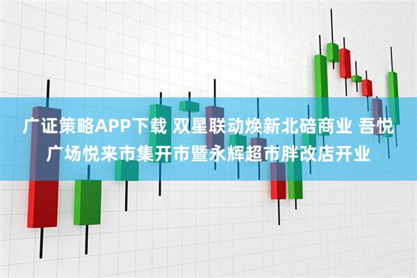 广证策略APP下载 双星联动焕新北碚商业 吾悦广场悦来市集开市暨永辉超市胖改店开业