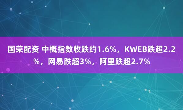 国荣配资 中概指数收跌约1.6%，KWEB跌超2.2%，网易跌超3%，阿里跌超2.7%
