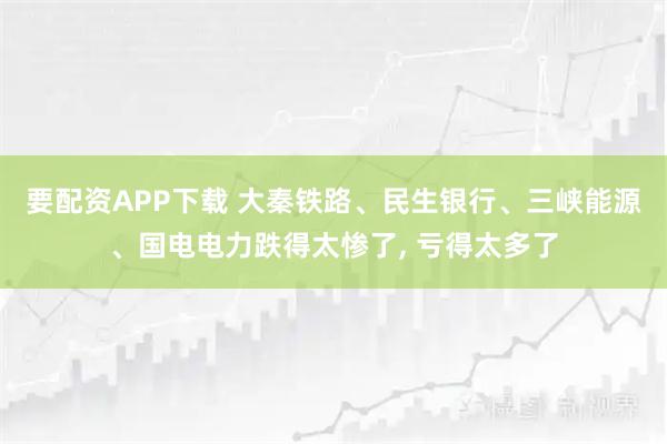要配资APP下载 大秦铁路、民生银行、三峡能源、国电电力跌得太惨了, 亏得太多了