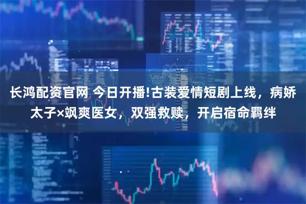 长鸿配资官网 今日开播!古装爱情短剧上线，病娇太子×飒爽医女，双强救赎，开启宿命羁绊