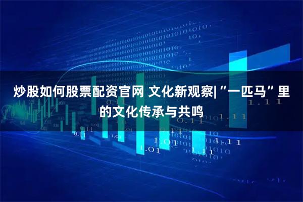 炒股如何股票配资官网 文化新观察|“一匹马”里的文化传承与共鸣