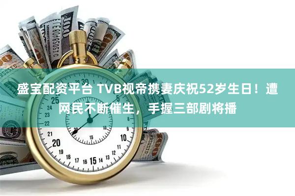 盛宝配资平台 TVB视帝携妻庆祝52岁生日！遭网民不断催生，手握三部剧将播