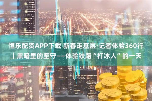 恒乐配资APP下载 新春走基层·记者体验360行|黑暗里的坚守——体验铁路“打冰人”的一天