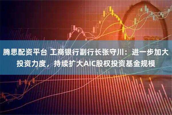 腾思配资平台 工商银行副行长张守川:进一步加大投资力度,持续扩大AIC股权投资基金规模